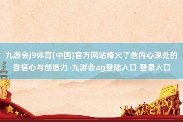 九游会j9体育(中国)官方网站烽火了他内心深处的自信心与创造力-九游会ag登陆入口 登录入口