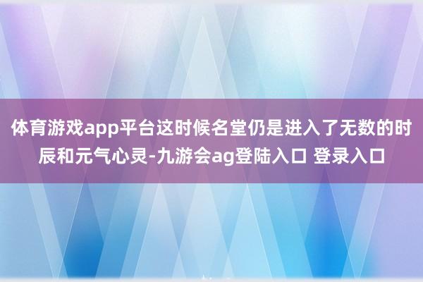 体育游戏app平台这时候名堂仍是进入了无数的时辰和元气心灵-九游会ag登陆入口 登录入口