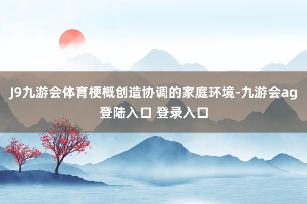 J9九游会体育梗概创造协调的家庭环境-九游会ag登陆入口 登录入口