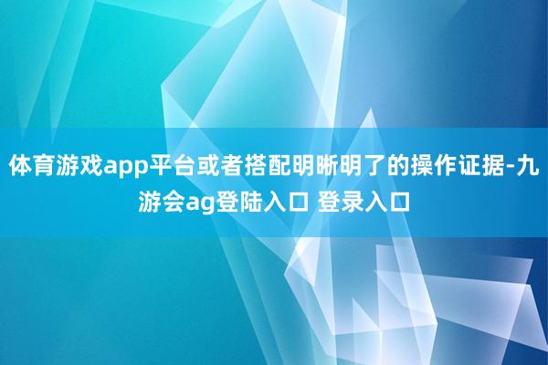 体育游戏app平台或者搭配明晰明了的操作证据-九游会ag登陆入口 登录入口