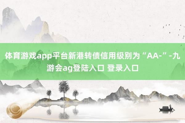 体育游戏app平台新港转债信用级别为“AA-”-九游会ag登陆入口 登录入口