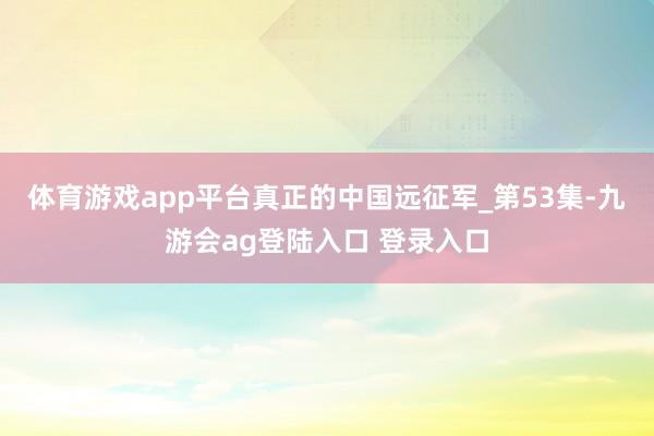 体育游戏app平台真正的中国远征军_第53集-九游会ag登陆入口 登录入口