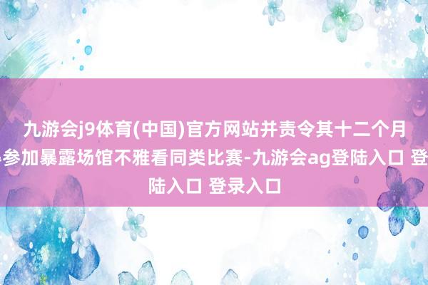 九游会j9体育(中国)官方网站并责令其十二个月内不得参加暴露场馆不雅看同类比赛-九游会ag登陆入口 登录入口