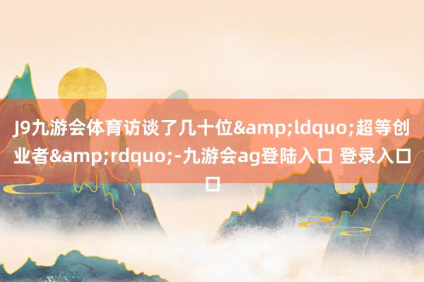 J9九游会体育访谈了几十位&ldquo;超等创业者&rdquo;-九游会ag登陆入口 登录入口