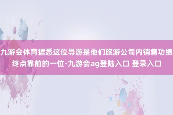 九游会体育据悉这位导游是他们旅游公司内销售功绩终点靠前的一位-九游会ag登陆入口 登录入口