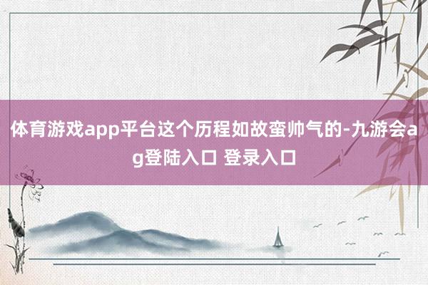 体育游戏app平台这个历程如故蛮帅气的-九游会ag登陆入口 登录入口