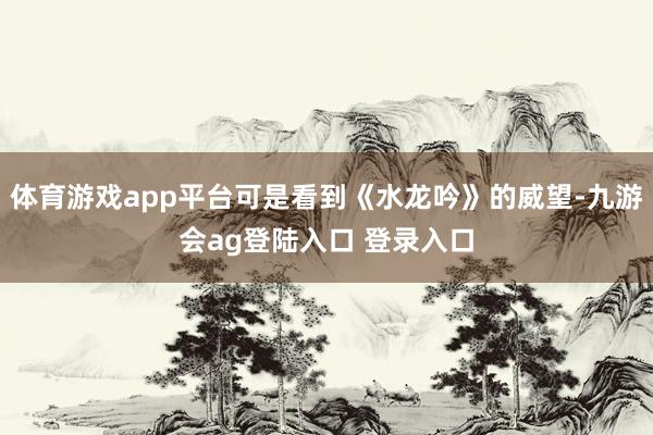 体育游戏app平台可是看到《水龙吟》的威望-九游会ag登陆入口 登录入口