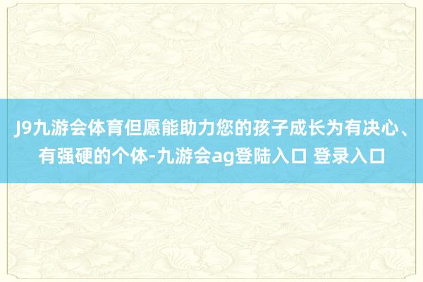J9九游会体育但愿能助力您的孩子成长为有决心、有强硬的个体-九游会ag登陆入口 登录入口