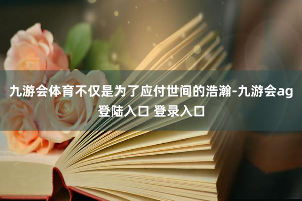 九游会体育不仅是为了应付世间的浩瀚-九游会ag登陆入口 登录入口