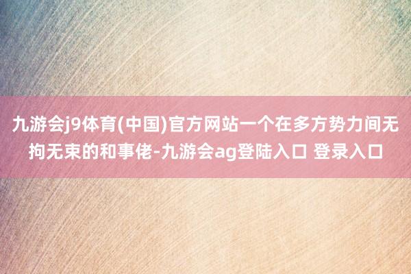 九游会j9体育(中国)官方网站一个在多方势力间无拘无束的和事佬-九游会ag登陆入口 登录入口