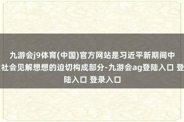 九游会j9体育(中国)官方网站是习近平新期间中国特质社会见解想想的迫切构成部分-九游会ag登陆入口 登录入口