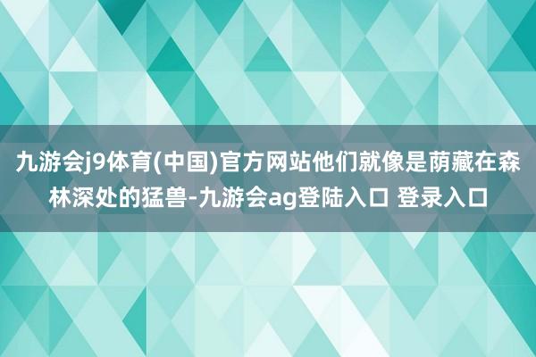 九游会j9体育(中国)官方网站他们就像是荫藏在森林深处的猛兽-九游会ag登陆入口 登录入口