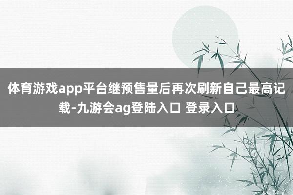 体育游戏app平台继预售量后再次刷新自己最高记载-九游会ag登陆入口 登录入口