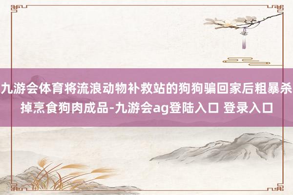 九游会体育将流浪动物补救站的狗狗骗回家后粗暴杀掉烹食狗肉成品-九游会ag登陆入口 登录入口