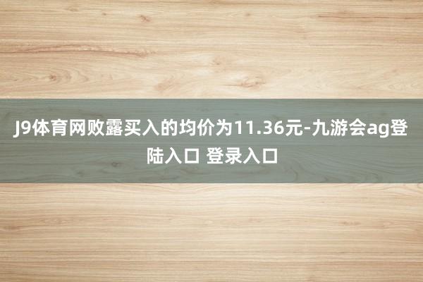 J9体育网败露买入的均价为11.36元-九游会ag登陆入口 登录入口