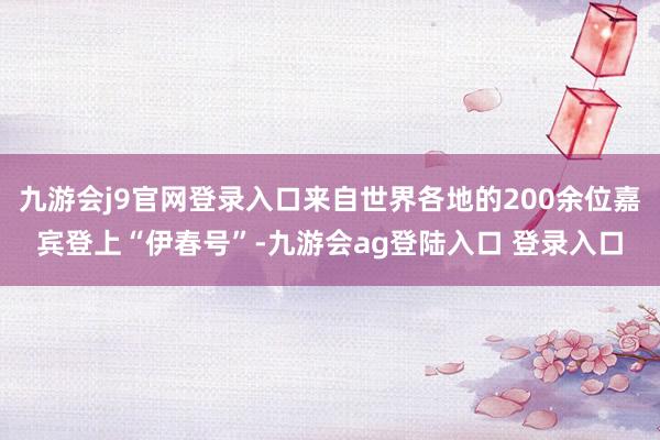 九游会j9官网登录入口来自世界各地的200余位嘉宾登上“伊春号”-九游会ag登陆入口 登录入口