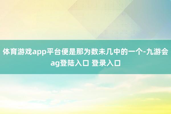 体育游戏app平台便是那为数未几中的一个-九游会ag登陆入口 登录入口