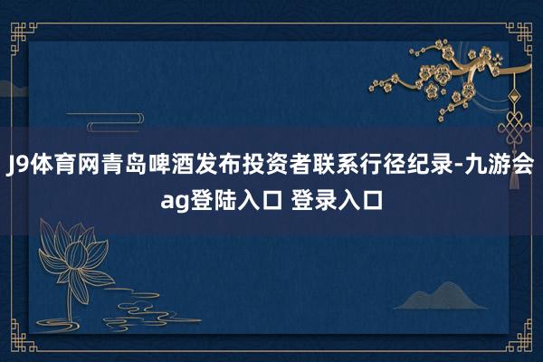 J9体育网青岛啤酒发布投资者联系行径纪录-九游会ag登陆入口 登录入口