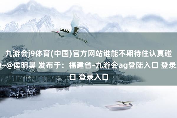 九游会j9体育(中国)官方网站谁能不期待住认真碰头啦~@侯明昊 发布于：福建省-九游会ag登陆入口 登录入口