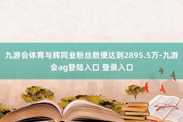 九游会体育与辉同业粉丝数便达到2895.5万-九游会ag登陆入口 登录入口