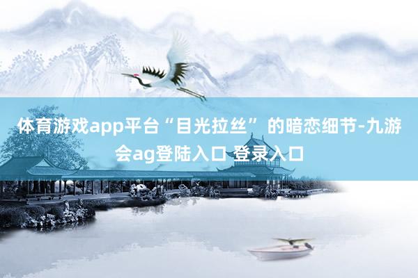 体育游戏app平台“目光拉丝” 的暗恋细节-九游会ag登陆入口 登录入口