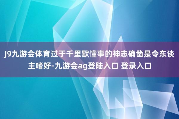 J9九游会体育过于千里默懂事的神志确凿是令东谈主嗜好-九游会ag登陆入口 登录入口