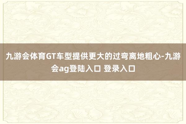 九游会体育GT车型提供更大的过弯离地粗心-九游会ag登陆入口 登录入口