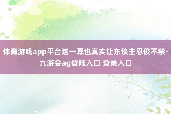 体育游戏app平台这一幕也真实让东谈主忍俊不禁-九游会ag登陆入口 登录入口