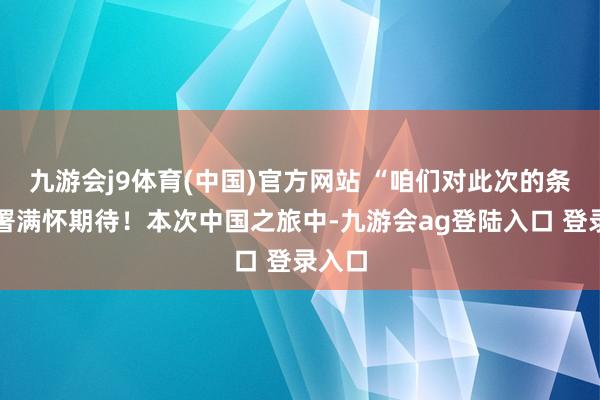 九游会j9体育(中国)官方网站 “咱们对此次的条约签署满怀期待！本次中国之旅中-九游会ag登陆入口 登录入口