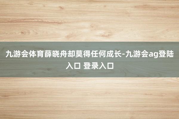九游会体育薛晓舟却莫得任何成长-九游会ag登陆入口 登录入口