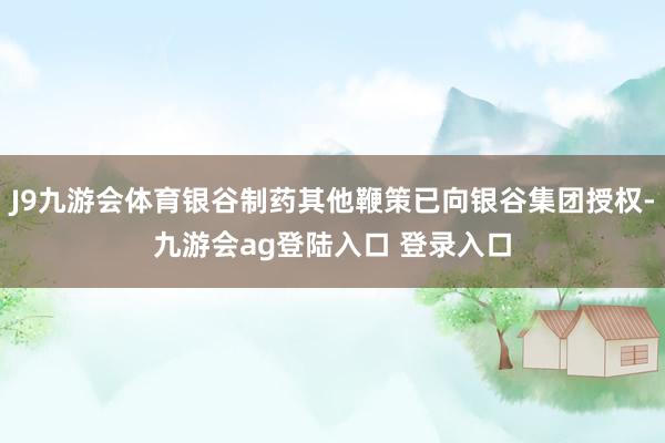 J9九游会体育银谷制药其他鞭策已向银谷集团授权-九游会ag登陆入口 登录入口