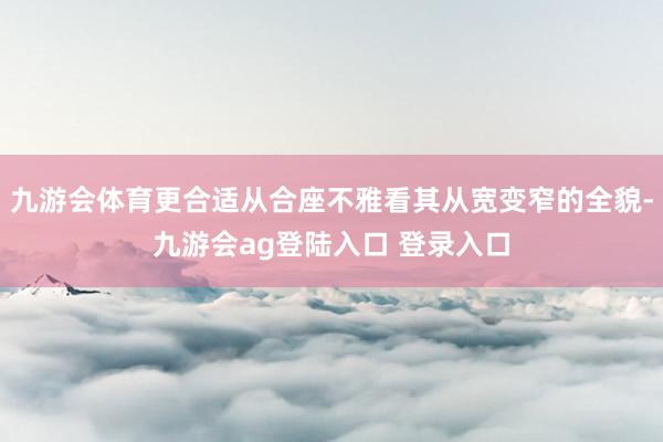 九游会体育更合适从合座不雅看其从宽变窄的全貌-九游会ag登陆入口 登录入口