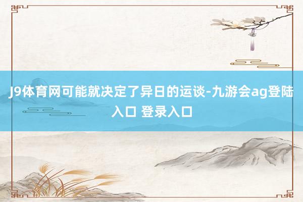 J9体育网可能就决定了异日的运谈-九游会ag登陆入口 登录入口
