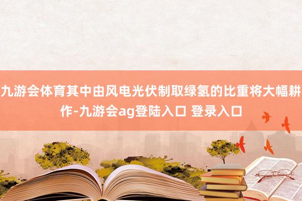 九游会体育其中由风电光伏制取绿氢的比重将大幅耕作-九游会ag登陆入口 登录入口