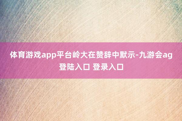 体育游戏app平台　　岭大在赞辞中默示-九游会ag登陆入口 登录入口