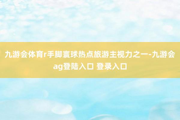 九游会体育r　　手脚寰球热点旅游主视力之一-九游会ag登陆入口 登录入口