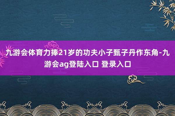 九游会体育力捧21岁的功夫小子甄子丹作东角-九游会ag登陆入口 登录入口