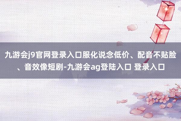 九游会j9官网登录入口服化说念低价、配音不贴脸、音效像短剧-九游会ag登陆入口 登录入口