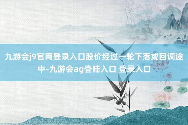 九游会j9官网登录入口股价经过一轮下落或回调途中-九游会ag登陆入口 登录入口