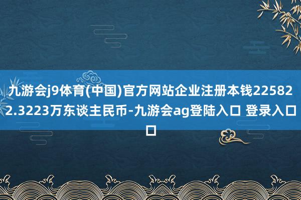 九游会j9体育(中国)官方网站企业注册本钱225822.3223万东谈主民币-九游会ag登陆入口 登录入口
