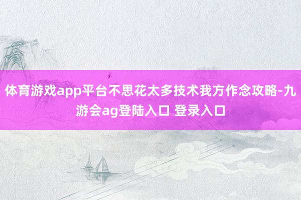 体育游戏app平台不思花太多技术我方作念攻略-九游会ag登陆入口 登录入口