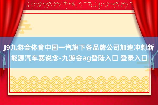 J9九游会体育中国一汽旗下各品牌公司加速冲刺新能源汽车赛说念-九游会ag登陆入口 登录入口