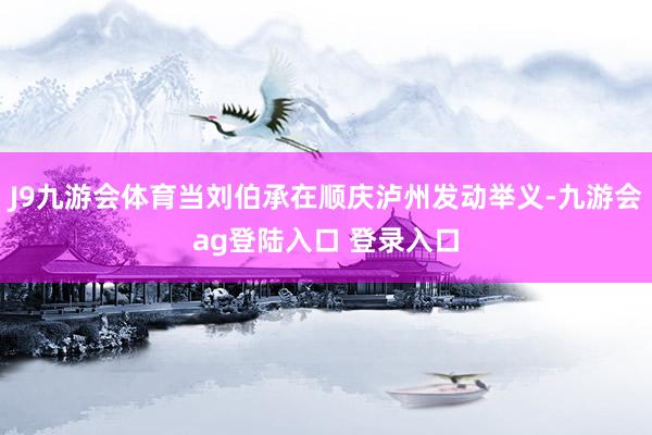 J9九游会体育当刘伯承在顺庆泸州发动举义-九游会ag登陆入口 登录入口