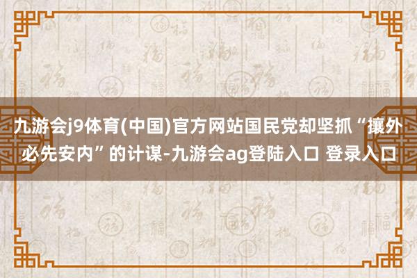 九游会j9体育(中国)官方网站国民党却坚抓“攘外必先安内”的计谋-九游会ag登陆入口 登录入口