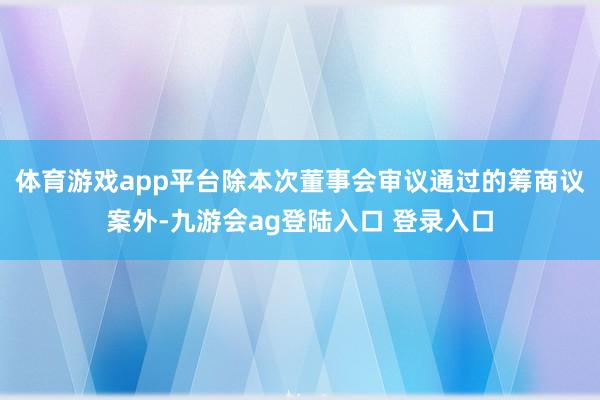 体育游戏app平台除本次董事会审议通过的筹商议案外-九游会ag登陆入口 登录入口