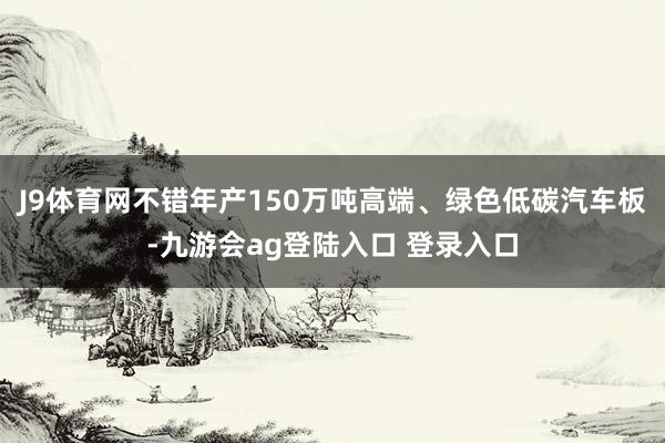 J9体育网不错年产150万吨高端、绿色低碳汽车板-九游会ag登陆入口 登录入口