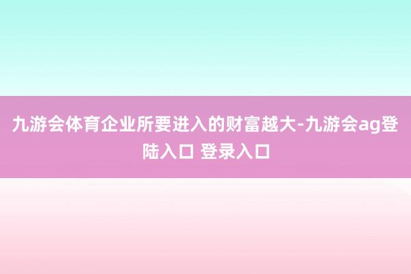 九游会体育企业所要进入的财富越大-九游会ag登陆入口 登录入口