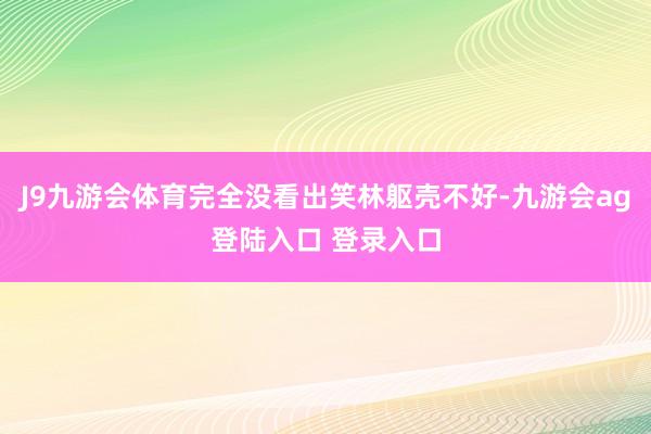 J9九游会体育完全没看出笑林躯壳不好-九游会ag登陆入口 登录入口