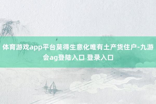 体育游戏app平台莫得生意化唯有土产货住户-九游会ag登陆入口 登录入口