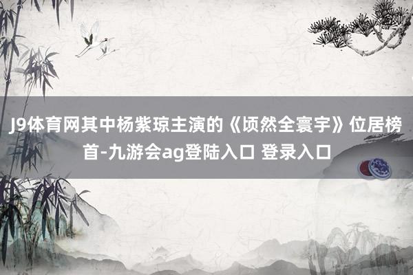 J9体育网其中杨紫琼主演的《顷然全寰宇》位居榜首-九游会ag登陆入口 登录入口